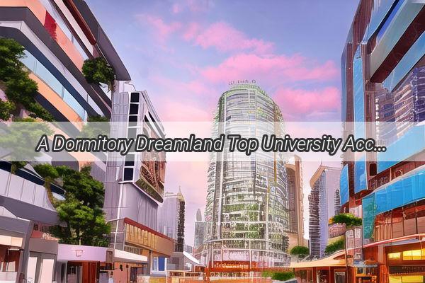 A Dormitory Dreamland Top University Accommodations in Guangzhou Unveiled